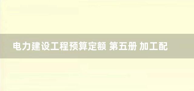 电力建设工程预算定额 第五册 加工配置工程 (2006)